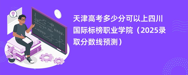 天津高考多少分可以上四川国际标榜职业学院(2025录取分数线预测)