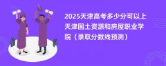 2025天津高考多少分可以上天津国土资源和房屋职业学院(录取分数线预测)