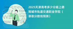 2025天津高考多少分能上德阳城市轨道交通职业学院(录取分数线预测)