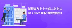 新疆高考多少分能上常州大学(2025录取分数线预测)