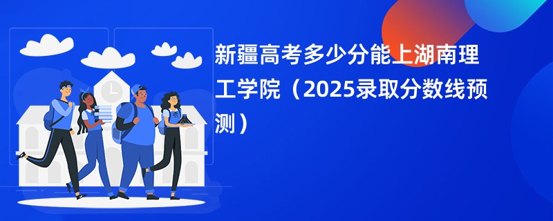 新疆高考多少分能上湖南理工学院(2025录取分数线预测)