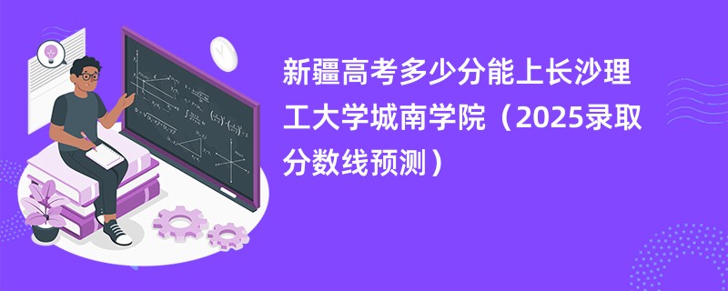 新疆高考多少分能上长沙理工大学城南学院(2025录取分数线预测)