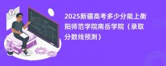 2025新疆高考多少分能上衡阳师范学院南岳学院(录取分数线预测)
