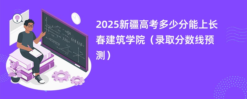 2025新疆高考多少分能上长春建筑学院（录取分数线预测）