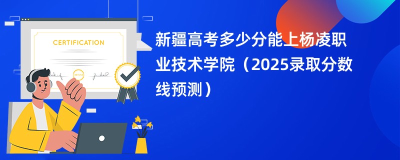新疆高考多少分能上杨凌职业技术学院（2025录取分数线预测）