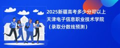 2025新疆高考多少分可以上天津电子信息职业技术学院（录取分数线预测）