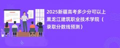 2025新疆高考多少分可以上黑龙江建筑职业技术学院(录取分数线预测)