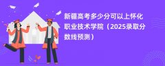 新疆高考多少分可以上怀化职业技术学院(2025录取分数线预测)