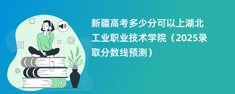 新疆高考多少分可以上湖北工业职业技术学院(2025录取分数线预测)