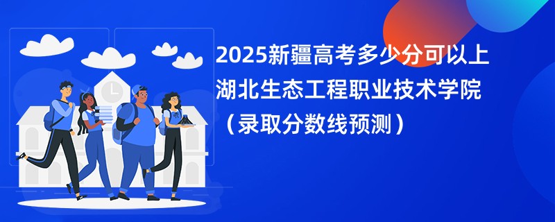 2025新疆高考多少分可以上湖北生态工程职业技术学院(录取分数线预测)