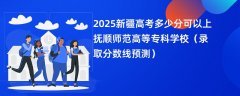 2025新疆高考多少分可以上抚顺师范高等专科学校(录取分数线预测)