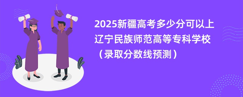 2025新疆高考多少分可以上辽宁民族师范高等专科学校（录取分数线预测）