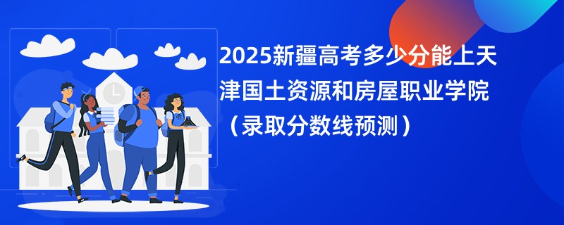 2025新疆高考多少分能上天津国土资源和房屋职业学院（录取分数线预测）