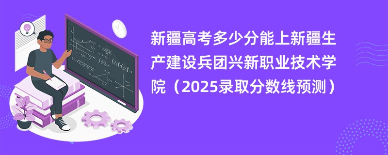 新疆高考多少分能上新疆生产建设兵团兴新职业技术学院（2025录取分数线预测）