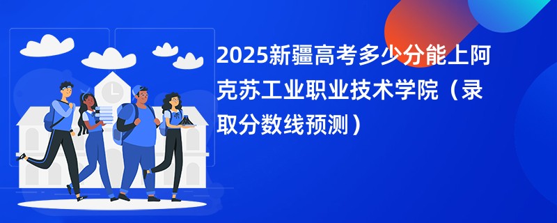 2025新疆高考多少分能上阿克苏工业职业技术学院(录取分数线预测)