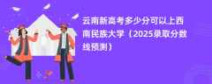 云南新高考多少分可以上西南民族大学（2025录取分数线预测）