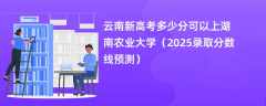 云南新高考多少分可以上湖南农业大学（2025录取分数线预测）