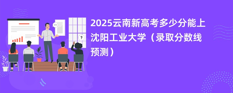 2025云南新高考多少分能上沈阳工业大学（录取分数线预测）