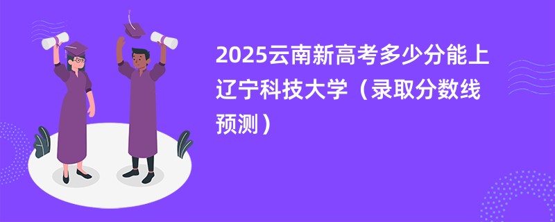 2025云南新高考多少分能上辽宁科技大学(录取分数线预测)