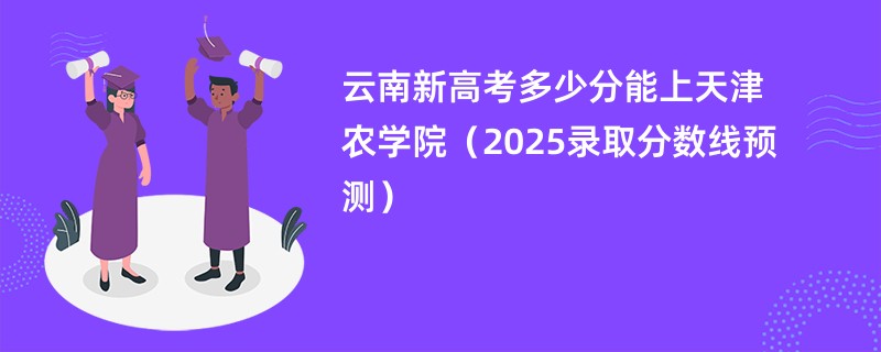 云南新高考多少分能上天津农学院(2025录取分数线预测)