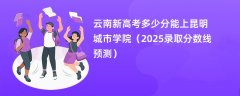 云南新高考多少分能上昆明城市学院(2025录取分数线预测)