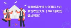 云南新高考多少分可以上内蒙古农业大学（2025录取分数线预测）