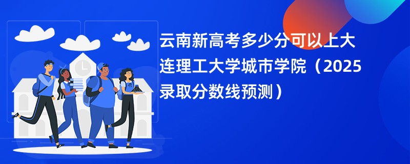 云南新高考多少分可以上大连理工大学城市学院（2025录取分数线预测）