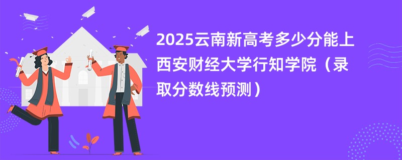 2025云南新高考多少分能上西安财经大学行知学院（录取分数线预测）