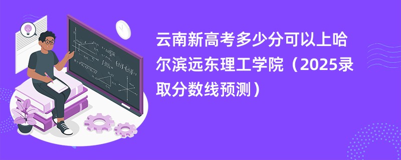 云南新高考多少分可以上哈尔滨远东理工学院(2025录取分数线预测)