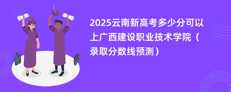 2025云南新高考多少分可以上广西建设职业技术学院(录取分数线预测)