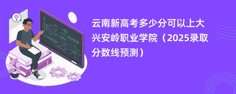 云南新高考多少分可以上大兴安岭职业学院（2025录取分数线预测）