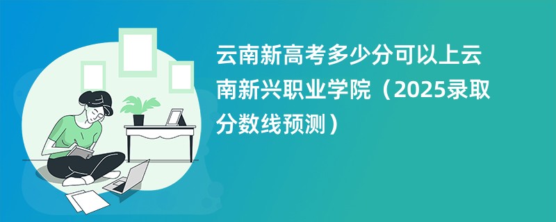 云南新高考多少分可以上云南新兴职业学院（2025录取分数线预测）