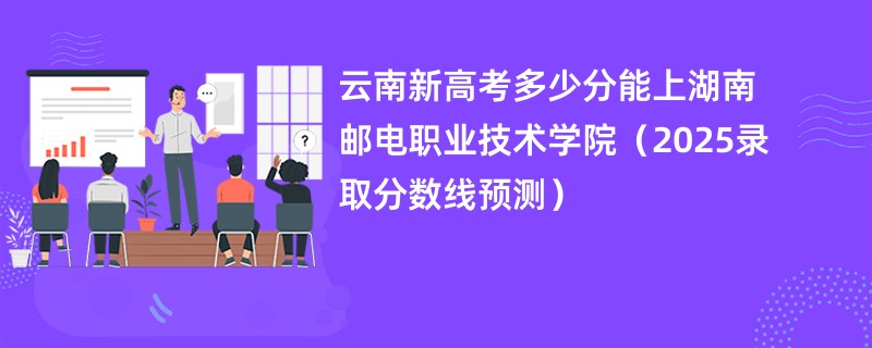 云南新高考多少分能上湖南邮电职业技术学院(2025录取分数线预测)