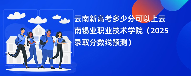 云南新高考多少分可以上云南锡业职业技术学院(2025录取分数线预测)
