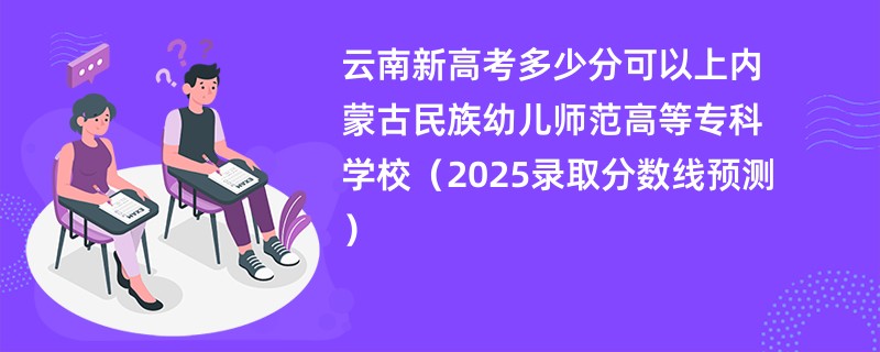 云南新高考多少分可以上内蒙古民族幼儿师范高等专科学校（2025录取分数线预测）