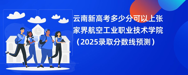 云南新高考多少分可以上张家界航空工业职业技术学院(2025录取分数线预测)