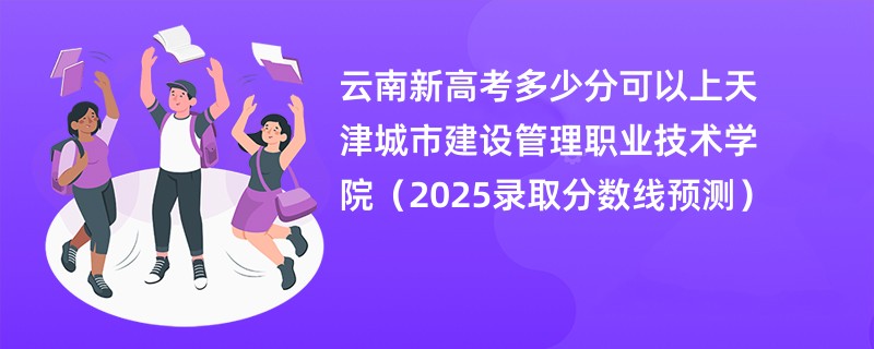云南新高考多少分可以上天津城市建设管理职业技术学院(2025录取分数线预测)
