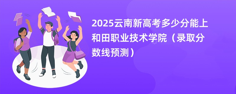 2025云南新高考多少分能上和田职业技术学院(录取分数线预测)