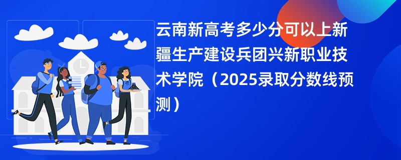 云南新高考多少分可以上新疆生产建设兵团兴新职业技术学院(2025录取分数线预测)