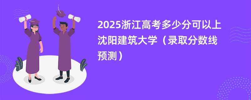 2025浙江高考多少分可以上沈阳建筑大学（录取分数线预测）