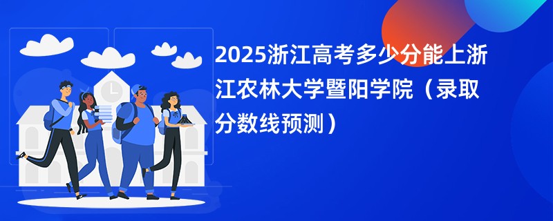 2025浙江高考多少分能上浙江农林大学暨阳学院(录取分数线预测)