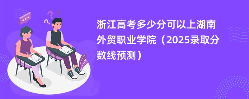 浙江高考多少分可以上湖南外贸职业学院（2025录取分数线预测）