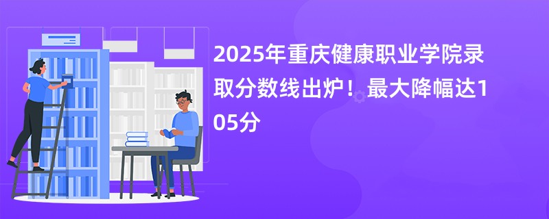 2025年重庆健康职业学院录取分数线出炉!最大降幅达105分