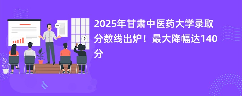 2025年甘肃中医药大学录取分数线出炉!最大降幅达140分