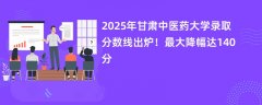 2025年甘肃中医药大学录取分数线出炉！最大降幅达140分