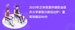 2025年兰州资源环境职业技术大学录取分数线出炉!最高涨幅达86分