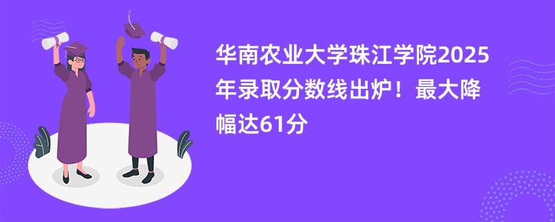 华南农业大学珠江学院2025年录取分数线出炉!最大降幅达61分