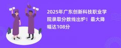 2025年广东创新科技职业学院录取分数线出炉!最大降幅达108分