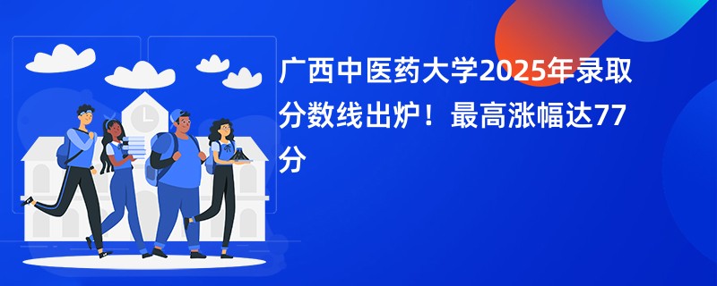 广西中医药大学2025年录取分数线出炉！最高涨幅达77分