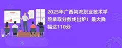 2025年广西物流职业技术学院录取分数线出炉!最大降幅达110分